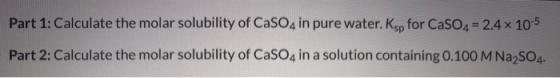 Part 1: Calculate the molar solubility of CaSO4 in pure water. Ksp for CaSO4 = 2.4 x 10-5 Part 2: Calculate the molar solubil