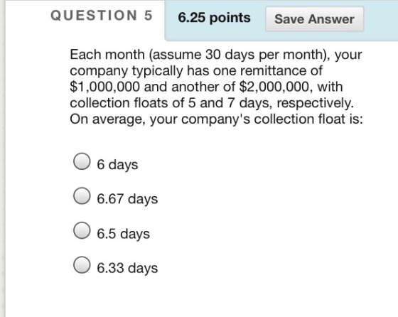 QUESTION 5 6.25 points Save Answer Each month (assume 30 days per month), your company typically has one remittance of $1,000,000 and another of $2,000,000, with collection floats of 5 and 7 days, respectively. On average, your companys collection float is: 6 days 6.67 days 6.5 days O 6.33 days
