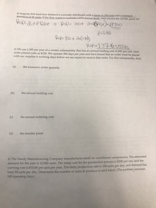 4) S uppose that lead-time demand is normally distributed with a mean of 100 units and a standard deviation of 20 units, If the firm wants to maintain 92% service Jevel, what should the reorder point be? 2-1.88 Pop-137.6units 5) We use 1,500 per year of a certain subassembly that has an annual holding cost of $45 placed costs us $150. We operate 300 days per year and have found that an order must be placed with our supplier 6 working days before we can expect to receive that order. For this subassembly, find (a) the economic order quantity (b) the annual holding cost (c) the annual ordering cost (d) the reorder point The estimated and the 6) The Handy Manufacturing Company manufactures small air conditioner compressors demand for the year is 12,000 units. The setup cost for the production process is $200 per run, carrying cost is $ been 10.00 per unit per year. The daily production rate is 100 units per day, and demand has 50 units per day. Determine the number of units to produce in each batch. (The problem assumes 240 operating days.)