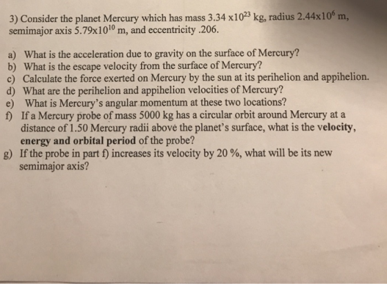 3) Consider the planet Mercury which has mass 3.34 x1023 kg, radius 2.44x10 m, semimajor axis 5.79x1010 m, and eccentricity .206. a) What is the acceleration due to gravity on the surface of Mercury? b) What is the escape velocity from the surface of Mercury? c) Calculate the force exerted on Mercury by the sun at its perihelion and appihelion. d) What are the perihelion and appihelion velocities of Mercury? e) What is Mercurys angular momentum at these two locations? f) If a Mercury probe of mass 5000 kg has a circular orbit around Mercury at a distance of 1.50 Mercury radii above the planets surface, what is the velocity, energy and orbital period of the probe? g) If the probe in part f) increases its velocity by 20 %, what will be its new semimajor axis?