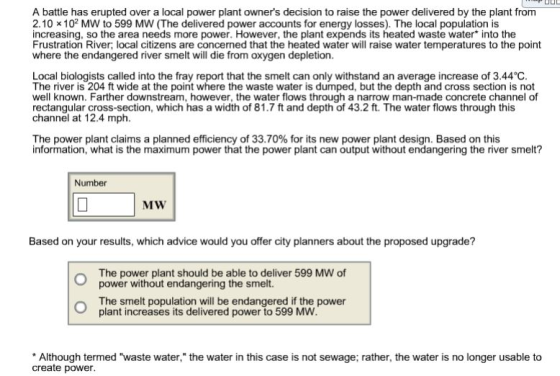 A battle has erupted over a local power plant owners decision to raise the power delivered by the plant from 2.10 x 102 MW to 599 MW (The delivered power accounts for energy losses). The local population is increasing, so the area needs more power. However, the plant expends its heated waste water into the Frustration River, local citizens are concerned that the heated water will raise water temperatures to the point where the endangered river smelt will die from oxygen depletion. Local biologists called into the fray report that the smelt can only withstand an average increase of 3.44°C. The river is 204 ft wide at the point where the waste water is dumped, but the depth and cross section is not well known. Farther downstream, however, the water flows through a narrow man-made concrete channel of rectangular cross-section, which has a width of 81.7 ft and depth of 43.2 ft. The water flows through this channel at 12.4 mph The power plant claims a planned efficiency of 33.70% for its new power plant design. Based on this information, what is the maximum power that the power plant can output without endangering the river smelt? Number Based on your results, which advice would you offer city planners about the proposed upgrade? The power plant should be able to deliver 599 MW of power without endangering the smelt. The smelt population will be endangered if the power plant increases its delivered power to 599 MW Although termed waste water, the water in this case is not sewage; rather, the water is no longer usable to create power