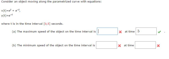 Consider an object moving along the parametrized curve with equations: x(t) e et, y(t)=e-t where t is in the time interval [o,5] seconds (a) The maximum speed of the object on thei inerval is x at time 5 (b) The minimum speed of the object on the time interval is x at time