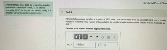 Constants Periodic Table A rocket of total mass 3230 kg is traveling in outer space with a velocity of 100 m/s. To alter its