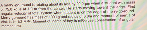 A merry-go-round is rotating about its axis by 20.0rpm when a student with mass of 75.0 kg is at 1.0 m from the center. He st