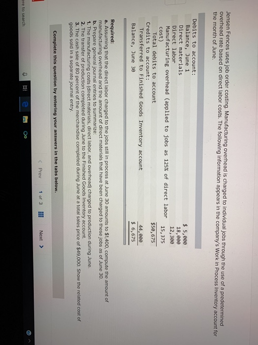 Jensen Fences overhead rate based on direct la the month of June. uses job order costing. Manufacturing overhead is charged to individual jobs through the use of a predetermined bor costs. The following information appears in the companys Work in Process Inventory account for Debits to account: Balance, June 1 Direct materials Direct labor Manufacturing overhead (applied to jobs as 125% of direct labor cost) 5,eee 18,800 12,300 15,375 Total debits to account $50,675 Credits to account: Transferred to Finished Goods Inventory account 44,800 Balance, June 30 6,675 Required a. Assuming that the direct labor charged to the jobs still in process at June 30 amounts to $1,400, compute the amount of manufacturing overhead and the amount of direct materials that have been charged to these jobs as of June 30. b. Prepare general journal entries to summarize: 1. The manufacturing costs (direct materials, direct labor, and overhead) charged to production during June. 2. The transfer of production completed during June to the Finished Goods Inventory account. 3. The cash sale of 80 percent of the merchandise completed during June at a total sales price of $49,000. Show the related cost of goods sold in a separate journal entry. Complete this question by entering your answers in the tabs below. Prev 1 of 3 Next ere to search
