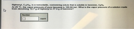 Biphenyl, C12HD. is a nonvolatile, nonionizing solute that is soluble in benzene, CsHe- At 25 eC, the vapor of pure benzene is 100.84 torr. What is the vapor pressure of a solution made from dissolving 10.7 g of biphenyl in 27.9 g of benzene? torr