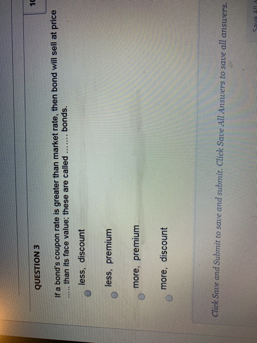 QUESTION 3 If a bonds coupon rate is greater than market rate, then bond will sell at price than its face value; these are c