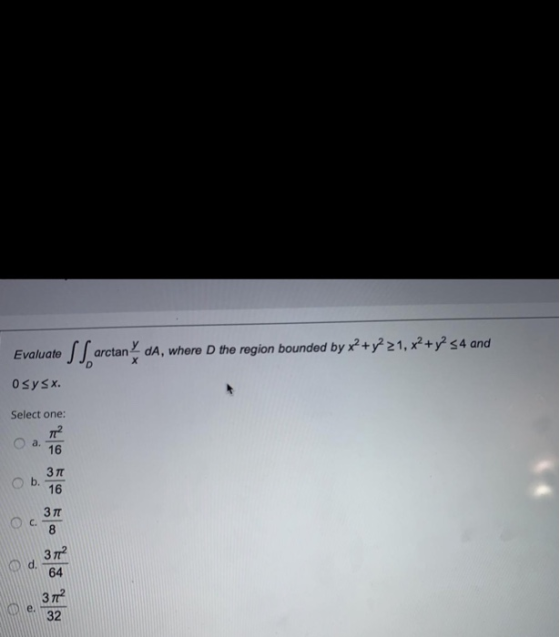 х Evaluate SS arctan arctandA, where the region bounded by x2 + y 21, x² + y2 <4 and O sysx. Select one: a. 16 b. 3л 16 c. 37