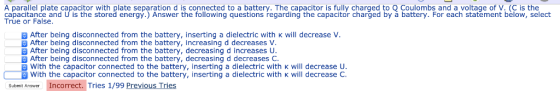 A parallel plate capacitor with plate separation d is connected to a battery. The capacitor is fully charged to Q Coulombs and a voltage of V. (C is the capacitance and U is the stored energy.) Answer the following questions regarding the capacitor charged by à battery. For each statement below, select True or False. 8 5 8 2 5 After being disconnected from the battery, inserting a dielectric with k will decrease V. After being disconnected from the battery, increasing d decreases V After being disconnected from the battery, decreasing d increases U After being disconnected from the battery, decreasing d decreases C. With the capacitor connected to the battery, inserting a dielectric with K will decrease U Submit Answer Incorrect. Tries 1/99 Previous Tries