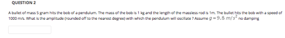 QUESTION 2 A bullet of mass 5 gram hits the bob of a pendulum. The mass of the bob is 1 kg and the length of the massless rod is 1m. The bullet hits the bob with a speed of 1000 m/s. What is the amplitude (rounded off to the nearest degree) with which the pendulum will oscillate ? Assume g-9.8 m/s no damping