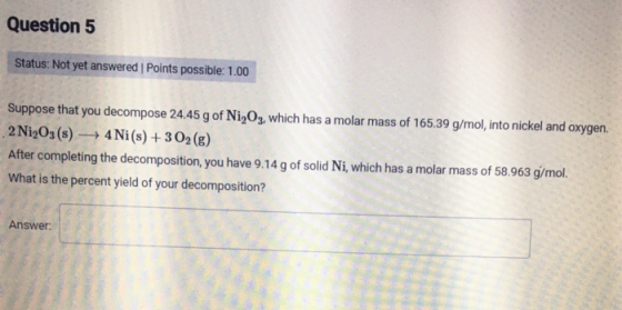 Question 5 Status: Not yet answered Points possible: 1.00 Suppose that you decompose 24.45 g of Ni 03, which has a molar mass