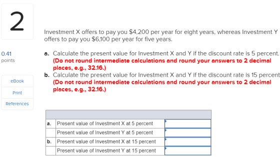 2 Investment X offers to pay you $4,200 per year for eight years, whereas Investment Y offers to pay you $6,100 per year for five years. 0.41 points a. Calculate the present value for Investment X and Y if the discount rate is 5 percent. (Do not round intermediate calculations and round your answers to 2 decimal places, e.g., 32.16.) b. Calculate the present value for Investment X and Y if the discount rate is 15 percent (Do not round intermediate calculations and round your answers to 2 decimal eBook places, e.g., 32.16.) Print References a. Present value of Investment X at 5 percent Present value of Investment Y at 5 percent Present value of Investment X at 15 percent Present value of Investment Y at 15 percent b.