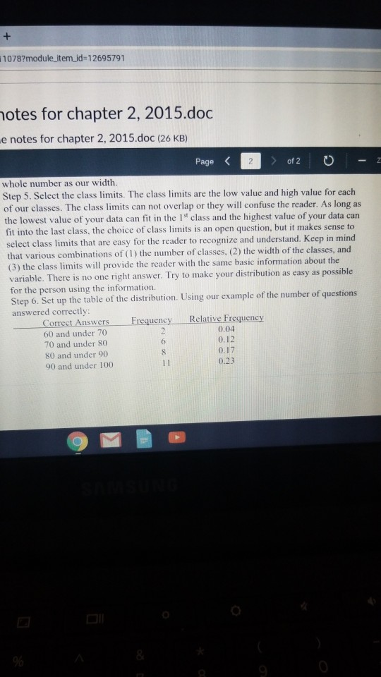 1078?module item id-12695791 otes for chapter 2, 2015.doc e notes for chapter 2, 2015.doc (26 KB) Page 2 of 2 whole number as our width Step 5. Select the class limits. The class limits are the low value and high value for each of our classes. The class limits can not overlap or they will confuse the reader. As long as the lowest value of your data can fit in the I class and the highest value of your data can fit into the last class, the choice of class limits is an open question, but it makes sense to select class limits that are easy for the reader to recognize and understand. Keep in mind that various combinations of (1) the number of classes. (2) the width of the classes, and (3) the class limits will provide the reader with the same basic information about the variable. There is no one right answer. Try to make your distribution as easy as possible for the person using the information. Step 6. Set up the table of the distribution. Using our example of the number of questions answered correctly: Correct Answers 60 and under 70 70 and under 80 80 and under 90 90 and under 100 Relative Frequency 0.04 0.12 0.17 0.23 Frequency