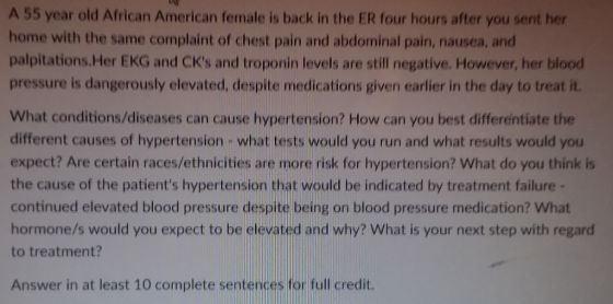 A 55 year old African American female is back in the ER four hours after you sent her home with the same complaint of chest pain and abdominal pain, nausea, and palpitations.Her EKG and CKs and troponin levels are still negative. However, her blood pressure is dangerously elevated, despite medications given earlier in the day to treat it. What conditions/diseases can cause hypertension? How can you best differentiate the different causes of hypertension what tests would you run and what results would you expect? Are certain races/ethnicities are more risk for hypertension? What do you think is the cause of the patiens hypertension that would be indicated by treatment failure- continued elevated blood pressure despite being on blood pressure medication? What hormone/s would you expect to be elevated and why? What is your next step with regard to treatment? Answer in at least 10 complete sentences for full credit.