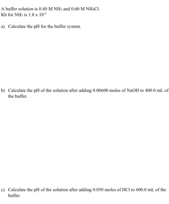 A buffer solution is 0.40 M NHs and 0.60 M NH4CI Kb for NHs is 1.8x 10 a) Calculate the pH for the buffer system b) Calculate