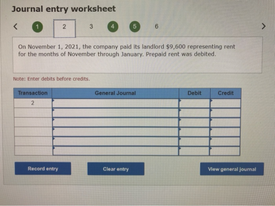 Journal entry worksheet < 2 3 5 6 > On November 1, 2021, the company paid its landlord $9,600 representing rent for the month