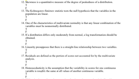 12. Skewness is a quantitative measure of the degree of peakedness of a distribution 13. The Kolmogorov-Smirnov statistic tests the null hypothesis that the variables in the population are linear. 14. One of the characteristics of multivariate normality is that any linear combination of the variables must be nonnormally distributed. 15. If a distribution differs only moderately from normal, a log transformation should be obtained 16. Linearity presupposes that there is a straight-line relationship between two variables. 17. Residuals are defined as the portion of scores not accounted for by the multivariate analysis 18. Homoscedasticity is the assumption that the variability in scores for one continuous variable is roughly the same at all values of another continuous variable.