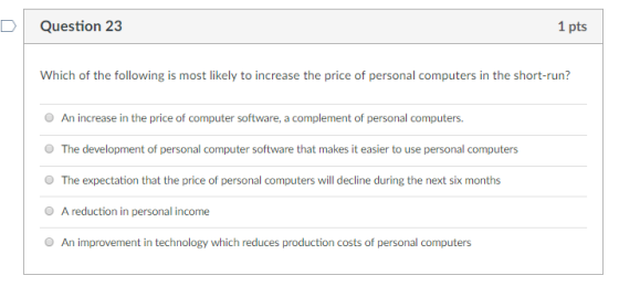 DQuestion 23 1 pts Whichof the folowngost Biely to int esi the short-run? O The development of personal computer software that makes it easier to use personal computers O The expectation that the price of personal computers will decline during the next six months O A reduction in personal income O An improvement in technology which reduces production costs of personal computers