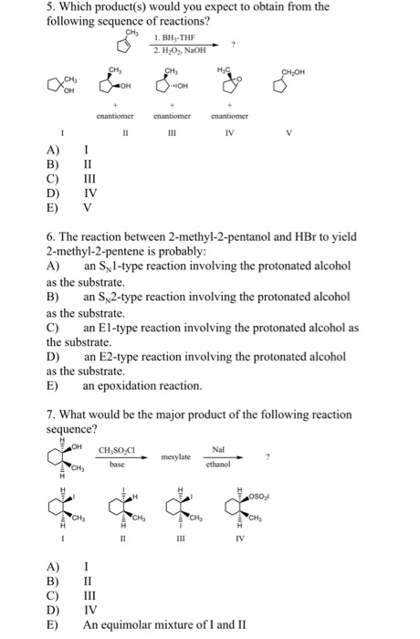5. Which product(s) would you expect to obtain from the following sequence of reactions? 1. BH-THF 2. H,, NaoH A) I B) II C) III D) IV E) V 6. The reaction between 2-methyl-2-pentanol and HBr to yield 2-methyl-2-pentene is probably: A) an S1-type reaction involving the protonated alcohol as the substrate. B) an Sy2-type reaction involving the protonated alcohol as the substrate. C) an El-type reaction involving the protonated alcohol as the substrate. D) an E2-type reaction involving the protonated alcohol as the substrate. E) a epoxidation reaction. 7. What would be the major product of the following reaction sequence? Nal base ethanol A) I B) II C) III D) IV E) An equimolar mixture of I and II