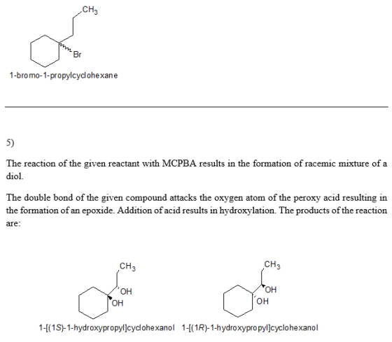 CH3 Br 1-bromo-1-propylcyclohexane 5) The reaction of the given reactant with MCPBA results in the formation of racemic mixture of a diol. The double bond of the given compound attacks the oxygen atom of the peroxy acid resulting in the formation of an epoxide. Addition of acid results in hydroxylation. The products of the reaction afe CH3 CH3 OH CAI он CDII 1-(1S-1-hydroxypropyl]cyclohexao 1-1R-1-hydroxypro pyl]cyclohexanol