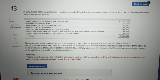 Check my work 1In-2018, Space Technology Compary mcd In 2018, Space Technology Company modified its model Z2 satellite to incorporate a new communication device. The company made the following expenditures: 10 points Basic research to develop the technology Engineering design work Development of a prototype device Acquisition of equipment Testing and modification of the prototype Legal and other fees for patent application on the new communication system Legal fees for successful defense of the new patent $2,200,000 720,000 340,000 64,000 240,000 44,000 24,000 $3,632,000 eBook Total Hint Print The equipment will be used on this and other research projects. Depreciation on the equipment for 2018 is $14,000. ReferencesDuring your year-end review of the accounts related to intangibles, you discover that the company has capitalized all of the above as costs of the patent. Management contends that the device simply represents an improvement of the existing communication system of the satellite and, therefore, should be capitalized Required Prepare correcting entries that reflect the appropriate treatment bf the expenditures. (If no entry is required for a transaction/event select No journal entry required in the first account field.) View transaction list Journal entry worksheet