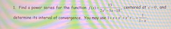 13 1. Find a power series for the function f(x)=- centered at c=0, and 2x2 - 5x-18 determine its interval of convergence. Yo