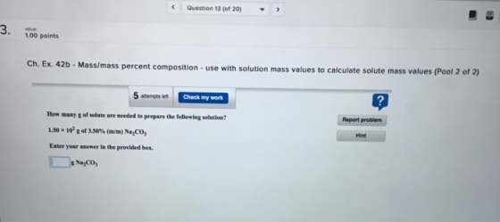 Question 13 (of 20) 1.00 points Ch. Ex. 42 mass percent composition- use with solution mass values to calculate solute mass values (Pool 2 of 2) 2 5 attempts left Check my work How many g of solute are needed to prepare the following solution 1.50 x 102 g of 350% (mm) Nazco, Enter your answer in the provided box. Report problem Hint g Na CO
