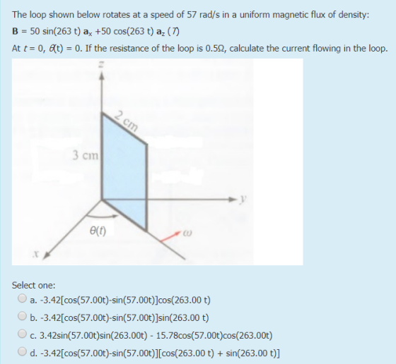 The loop shown below rotates at a speed of 57 rad/s in a uniform magnetic flux of density: B 50 sin(263 t) ax +50 cos(263 t)