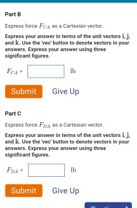 Part B Express force FCa as a Cartesian vector Express your answer in terms of the unit vectors i,j. and k. Use the vec button to denote vectors in your nswers. Express your significant figures. answer using three lb Submit Give Up Part C Express force FDA as a Cartesian vector Express your answer in terms of the unit vectors i,j. and k. Use the vec button to denote vectors in your answers. Express your answer using three significant figures. lb Submit Give Up