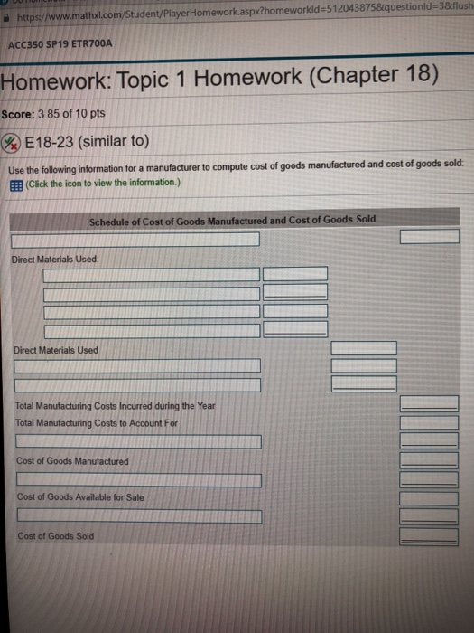 https/www.mathxl.com/Student/PlayerHomework.aspx?homeworkld-512043875&iquestionld-3&flush ACC350 SP19 ETR700A Homework: Topic 1 Homework (Chapter 18) Score: 3.85 of 10 pts (RE18-23 (similar to) Use the following information for a manufacturer to compute cost of goods manufactured and cost of goods sold EB (Click the icon to view the information.) Schedule of Cost of Goods Manufactured and Cost of Goods Sold Direct Materials Used Direct Materials Used Total Manufacturing Costs Incurred during the Year Total Manufacturing Costs to Account For Cost of Goods Manufactured Cost of Goods Available for Sale Cost of Goods Sold