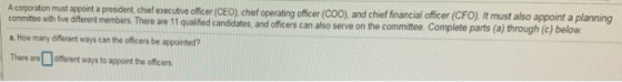 A corporatin muat appot president chef executve offcer CEo) cher operating offcer Co0) and chief financial ofier (CFO), It must also appoint a planing members. There are 11 qualified candidates, and officers can also serve on the commite. Complete parts (a) through (c) below committee with five different a. How many different ways can the officers be appointed? There areofferent ways to appoint the officers