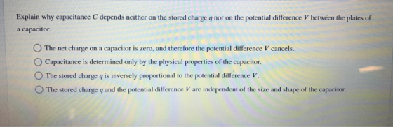 Explain why capacitance C depends neither on the stored charge q nor on the potential difference V between the plates of a capacitor. O The net charge on a capacitor is zero, and therefore the potential difference V cancels. O Capacitance is determined only by the physical properties of the capacitor. 。The stored charge q is inversely proportional to the potential difference V. O The stored charge q and the potential difference V are independent of the size and shape of the capacitor.