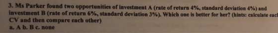 3. Ms Parker found two opportunities of investment A (rate of return 4%, standard deviation 4%) and investment B (rate of ret