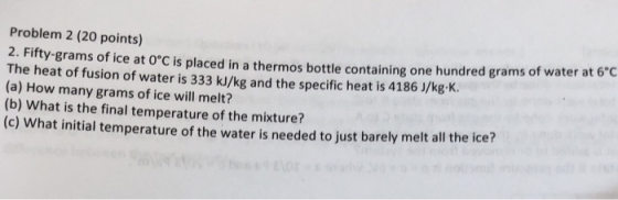Problem 2 (20 points) 2. Fifty-grams of ice at oC is placed in a thermos bottle cont The heat of fusion of water is 333 kJ/kg and the specific heat is 4186 J/kg.K. aining one hundred grams of water at 6°C (a) How many grams of ice will melt? (b) What is the final temperature of the mixture? (c) What initial temperature of the water is needed to just barely melt all the ice?