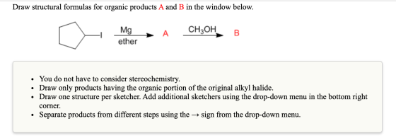 Draw structural formulas for organic products A and B in the window below. [ H Mg A CH3OH, B ether • You do not have to consi