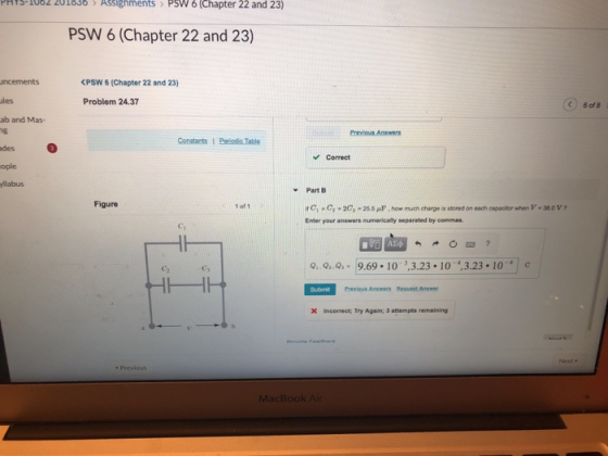 PHY3-1002 201636 AsslignmentsPsW 6 (Chapter 22 and 23) PSW 6 (Chapter 22 and 23) PSW 6 (Chapter 22 and 23) les Problem 24.37 6 of8 ab and Mas- des ople yliabus Correct Part B ifc,c,2C,255μ.how much charge is stored on each capacitor when V-38.0 V? Enter your answers numerically separated by commas Figure 1 of 1 Ci C2 Previous Answers Reqvest Answer X Incorrect: Try Again; 3 attempts remaining Previous
