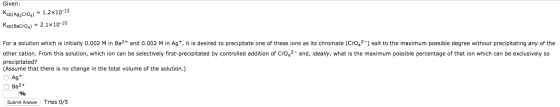 Given: Ksp(Ag2Cro4) = 1.2x10-12 Ksp(BaCro4) 2.1x10-10 For a solution which is initially 0.002 M in Ba2 and 0.002 M in Ag*, it