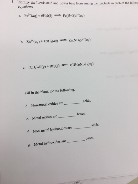 1. Identify the Lewis acid and Lewis base from among the reactants in each of the follow equations. a. Fe3+(aq)+ 6H20 Fe(H20) (aq) Zn(NH3) (ag) b. Zn2 (aq)+4NH3(aq) Fill in the blank for the following. acids. d. Non-metal oxides are bases. e. Metal oxides are acids f metal hydroxides are Non-ml bases. g. Metal hydroxides are