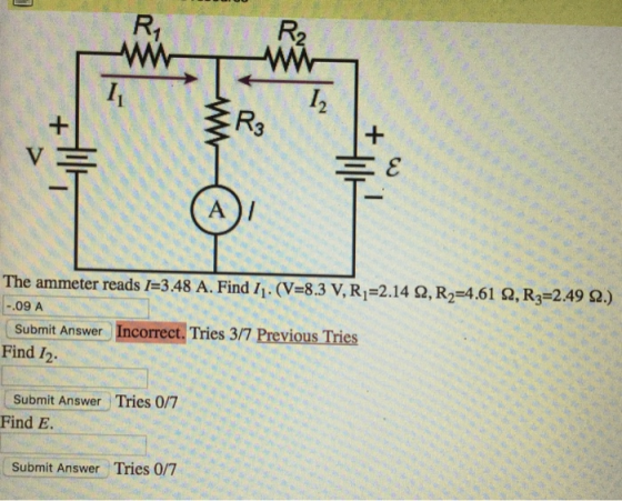2 3 The ammeter reads l=348 A. Find ii. (V=8.3 V, Ri=214 Ω, R2=4.61 Ω, R3-2.49 Ω.) .09 A Submit Answer Incorrect. Tries 3/7 Previous Tries Find 12 Submit Answer Tries 0/7 Find E Submit Answer Tries 0/7
