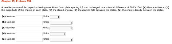 Chapter 25, Problem 032 A parallel-plate air-filled capacitor having area 46 cm2 and plate spacing 1.2 mm is charged to a potential difference of 660 V. Find (a) the capacitance, (b) 9 the magnitude of the charge on each plate, (c) the stored energy, (d) the electric field between the plates, (e) the energy density between the plates. (a) Number (b) Number (c) Number (d) Number (e) Number Units Units Units Units Units