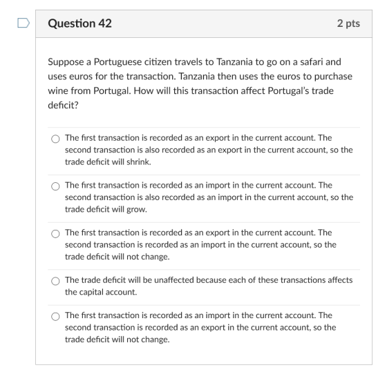 Question 42 2 pts Suppose a Portuguese citizen travels to Tanzania to go on a safari and uses euros for the transaction. Tanzania then uses the euros to purchase wine from Portugal. How will this transaction affect Portugals trade deficit? O The first transaction is recorded as an export in the current account. The second transaction is also recorded as an export in the current account, so the trade deficit will shrink. O The first transaction is recorded as an import in the current account. The second transaction is also recorded as an import in the current account, so the trade deficit will grow. O The first transaction is recorded as an export in the current account. The second transaction is recorded as an import in the current account, so the trade deficit will not change. O The trade deficit will be unaffected because each of these transactions affects the capital account. O The first transaction is recorded as an import in the current account. The second transaction is recorded as an export in the current account, so the trade deficit will not change.