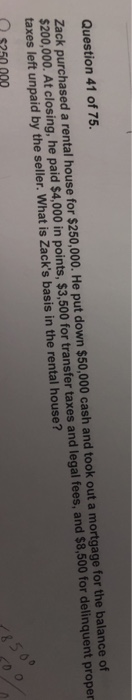 Question 41 of 75 Zack purchased a rental house for $250,000. He put down $50,000 cash and took out a mortgage for the balance of $200,000. At closing, he paid $4,000 in points, $3,500 for transfer taxes and legal fees, and $8,500 for delinquent proper taxes left unpaid by the seller. What is Zacks basis in the rental house?
