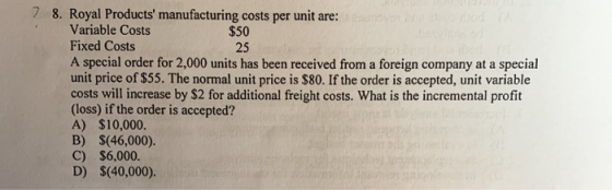25 7 8. Royal Products manufacturing costs per unit are: Variable Costs $50 Fixed Costs A special order for 2,000 units has