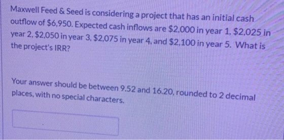 Maxwell Feed & Seed is considering a project that has an initial cash outflow of $6,950. Expected cash inflows are $2.000 in