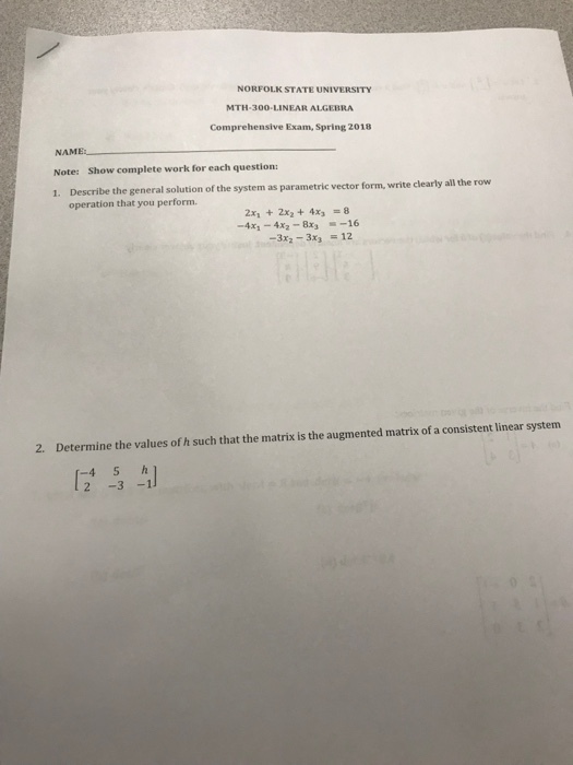 NORFOLK STATE UNIVERSITY MTH-300-LINEAR ALGEBRA Comprehensive Exam, Spring 2018 NAM Note: Show complete work for each question: 1. Describe the general solution of the system as parametric vector f orm, write clearly all the row operation that you perform. 2x1 + 2x2 + 4x3 = 8 -4x1-4x2-8x3-一16 2. Determine the values of h such that the matrix is the augmented matrix of a consistent linear system [24-3-1] -45