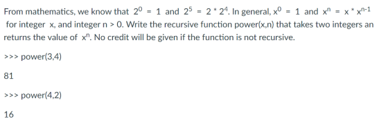 From mathematics, we know that 20 = 1 and 25 = 2*24. In general, xo = 1 and xn = x*xn-1 for integer x, and integer n>O. Write the recursive function power(x.n) that takes two integers an returns the value of . No credit will be given if the function is not recursive. >>power(3,4) 81 >>power(4,2) 16