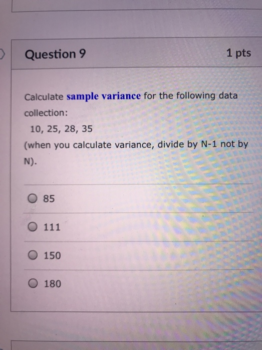 Question 9 1 pts Calculate sample variance for the following data collection: 10, 25, 28, 35 (when you calculate variance, divide by N-1 not by O 85 O 150 O 180