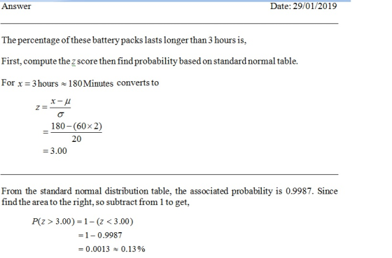 Answer Date: 29/01/2019 The percentage of these battery packs lasts longer than 3 hours is, First, compute thezscore then find probability based on standard normal table. For x 3 hours 180Minutes converts to 180 (60x 2) 20 3.00 From the standard normal distribution table, the associated probability is 0.9987. Since find the area to the right, so subtract from 1 to get P(z> 3.00)-1- (z < 3.00) 1-0.9987 0.0013 ~ 0.1390