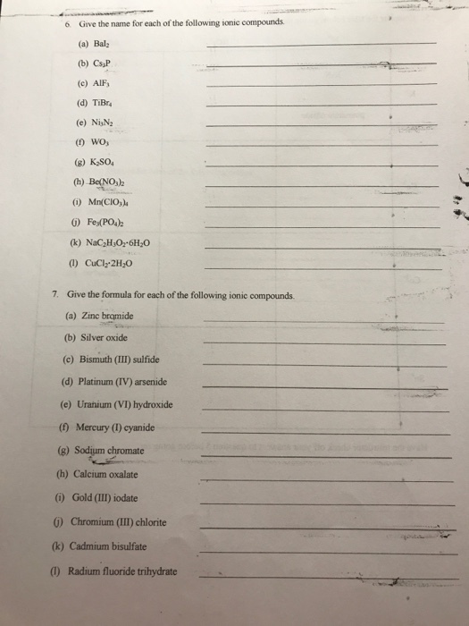 6 Give the name for each of the following ionic compounds (a) Bal: (b) Cs,P (c) AIF d) TiBr (e) NiN2 (g) KSo h) BeNO,h 0 Mn(CIO, G) Fes(PO4) (k) NaC2H60 6H,0 (1) CuCl-2H O 7. Give the formula for each of the following ionic compounds. (a) Zinc bromide (b) Silver oxide (c) Bismuth (III) sulfide (d) Platinum (IV) arsenide (e) Uranium (VI) hydroxide (0) Mercury (I) cyanide e Sodjum chromate (h) Calcium oxalate i) Gold (II) iodate の Chromium (111) chlorite (k) Cadmium bisulfate (1) Radium fluoride trihydrate