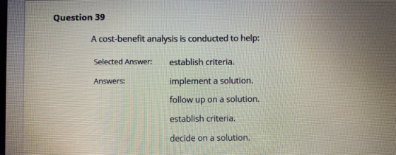Question 39 A cost-benefit analysis is conducted to help: Selected Answer: establish criteria. Answers: implement a solution.